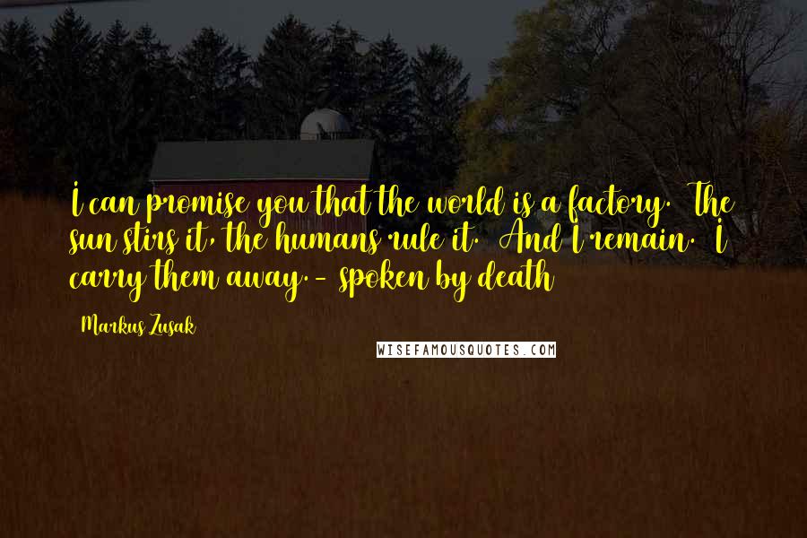 Markus Zusak Quotes: I can promise you that the world is a factory. The sun stirs it, the humans rule it. And I remain. I carry them away.- spoken by death
