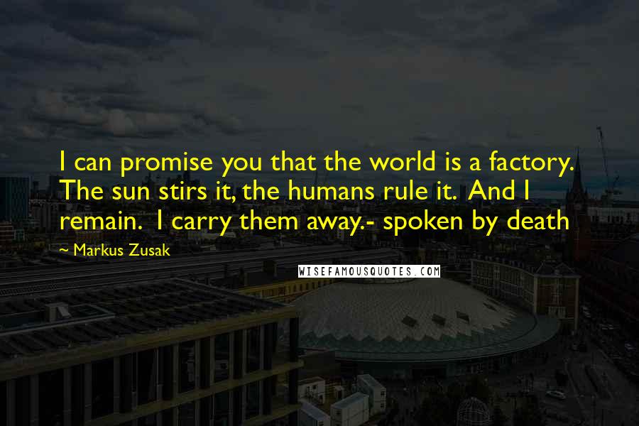 Markus Zusak Quotes: I can promise you that the world is a factory.  The sun stirs it, the humans rule it.  And I remain.  I carry them away.- spoken by death