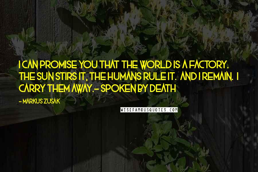 Markus Zusak Quotes: I can promise you that the world is a factory.  The sun stirs it, the humans rule it.  And I remain.  I carry them away.- spoken by death