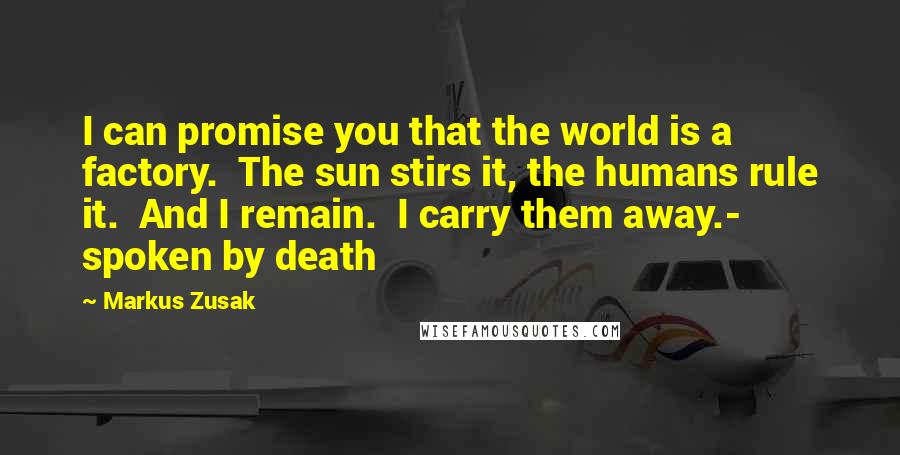 Markus Zusak Quotes: I can promise you that the world is a factory.  The sun stirs it, the humans rule it.  And I remain.  I carry them away.- spoken by death