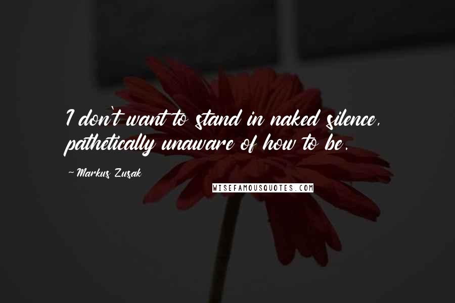 Markus Zusak Quotes: I don't want to stand in naked silence, pathetically unaware of how to be.