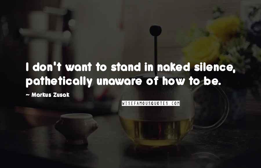 Markus Zusak Quotes: I don't want to stand in naked silence, pathetically unaware of how to be.