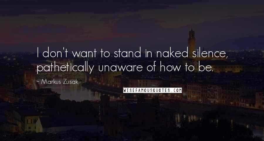 Markus Zusak Quotes: I don't want to stand in naked silence, pathetically unaware of how to be.