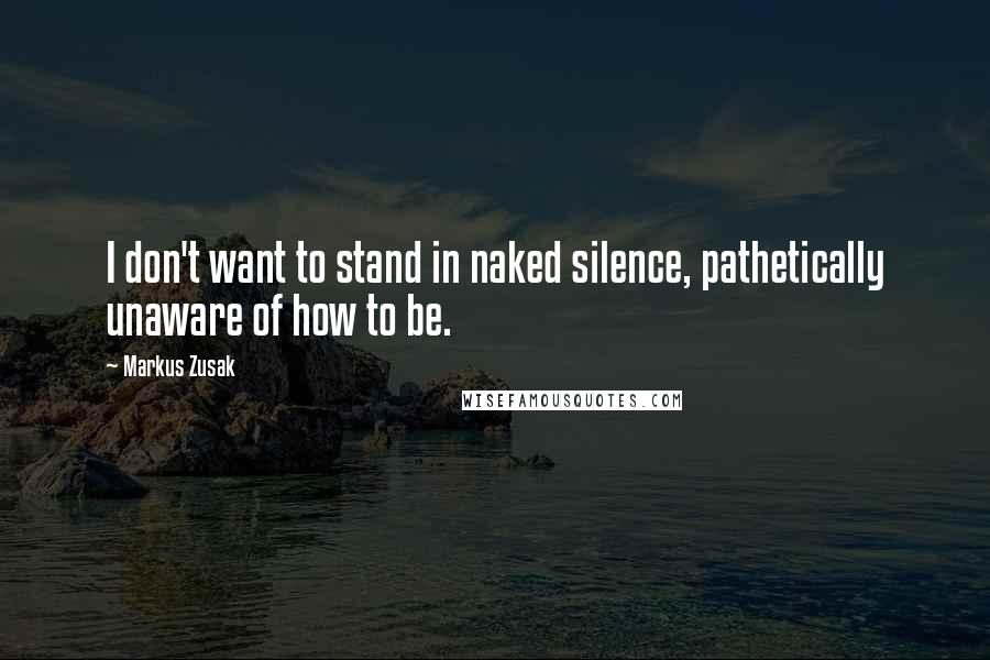 Markus Zusak Quotes: I don't want to stand in naked silence, pathetically unaware of how to be.