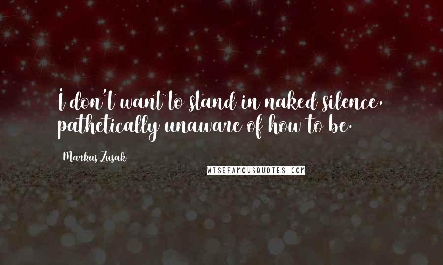 Markus Zusak Quotes: I don't want to stand in naked silence, pathetically unaware of how to be.