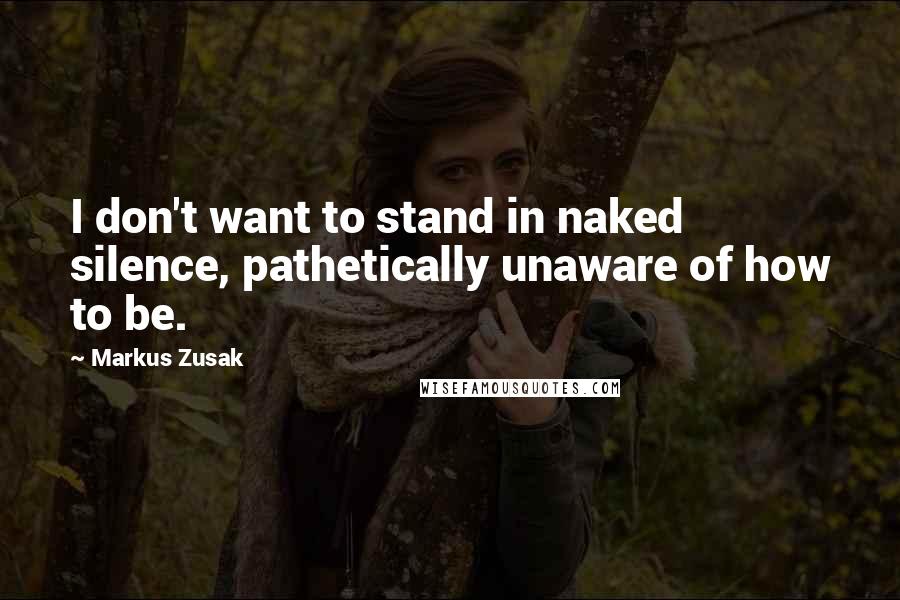 Markus Zusak Quotes: I don't want to stand in naked silence, pathetically unaware of how to be.