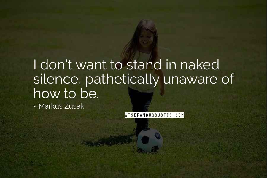 Markus Zusak Quotes: I don't want to stand in naked silence, pathetically unaware of how to be.