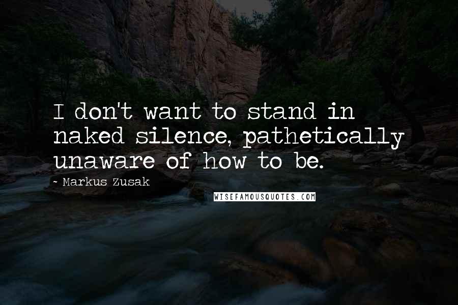 Markus Zusak Quotes: I don't want to stand in naked silence, pathetically unaware of how to be.