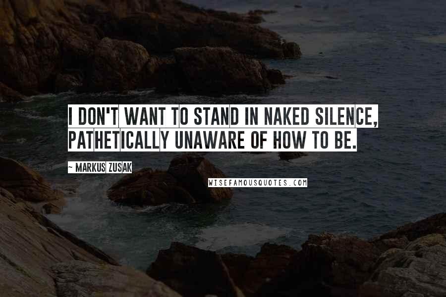 Markus Zusak Quotes: I don't want to stand in naked silence, pathetically unaware of how to be.