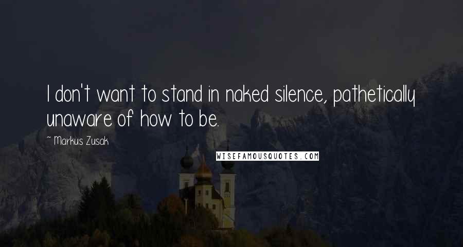 Markus Zusak Quotes: I don't want to stand in naked silence, pathetically unaware of how to be.