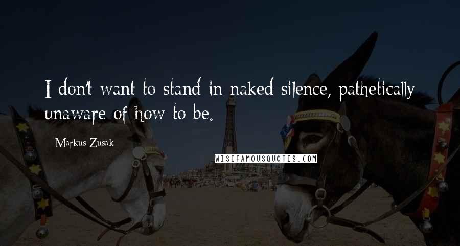 Markus Zusak Quotes: I don't want to stand in naked silence, pathetically unaware of how to be.