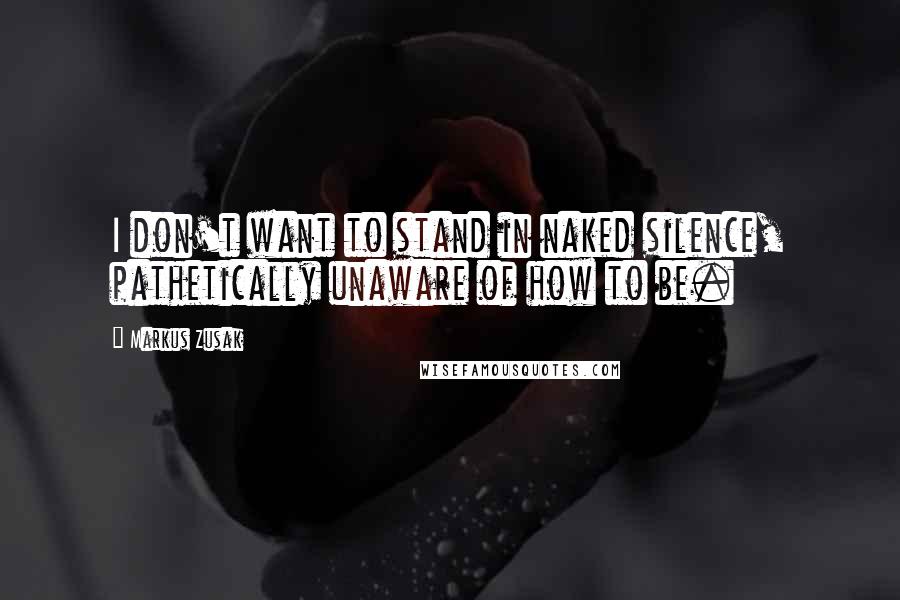 Markus Zusak Quotes: I don't want to stand in naked silence, pathetically unaware of how to be.