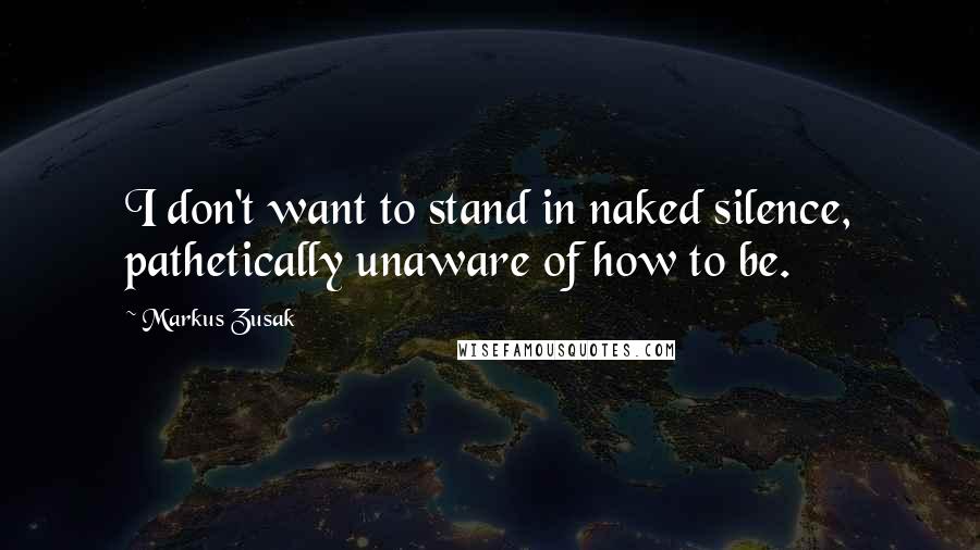 Markus Zusak Quotes: I don't want to stand in naked silence, pathetically unaware of how to be.