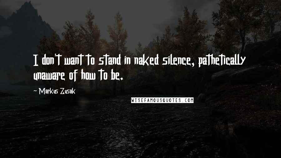 Markus Zusak Quotes: I don't want to stand in naked silence, pathetically unaware of how to be.