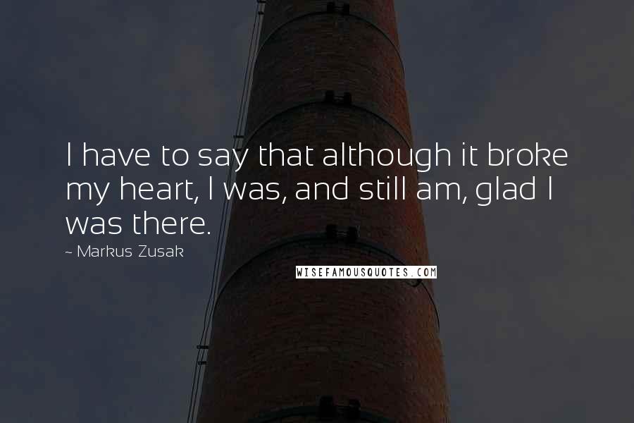 Markus Zusak Quotes: I have to say that although it broke my heart, I was, and still am, glad I was there.