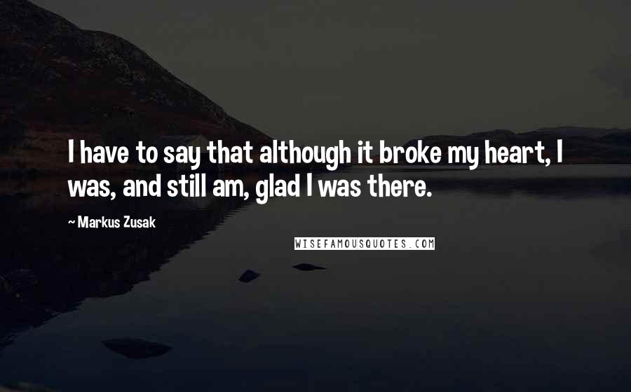Markus Zusak Quotes: I have to say that although it broke my heart, I was, and still am, glad I was there.