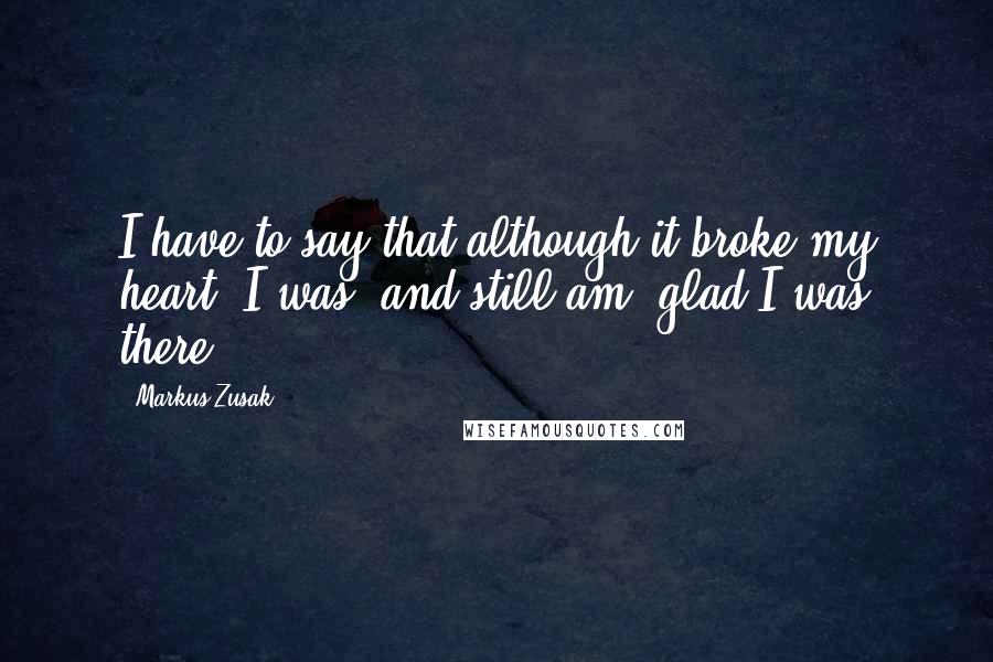 Markus Zusak Quotes: I have to say that although it broke my heart, I was, and still am, glad I was there.