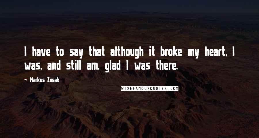 Markus Zusak Quotes: I have to say that although it broke my heart, I was, and still am, glad I was there.