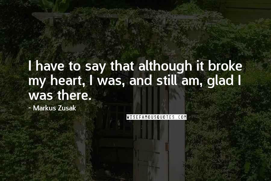 Markus Zusak Quotes: I have to say that although it broke my heart, I was, and still am, glad I was there.
