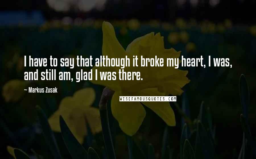 Markus Zusak Quotes: I have to say that although it broke my heart, I was, and still am, glad I was there.