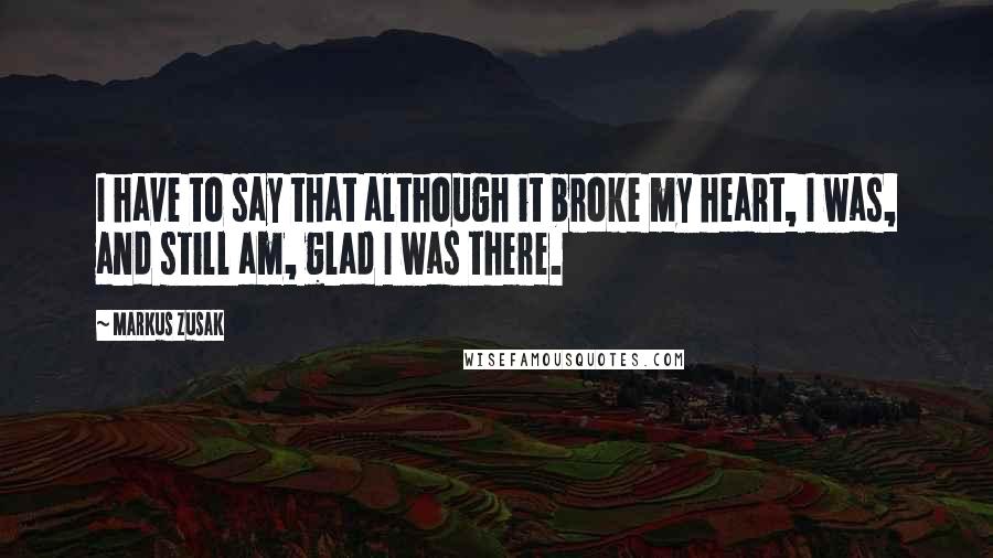 Markus Zusak Quotes: I have to say that although it broke my heart, I was, and still am, glad I was there.