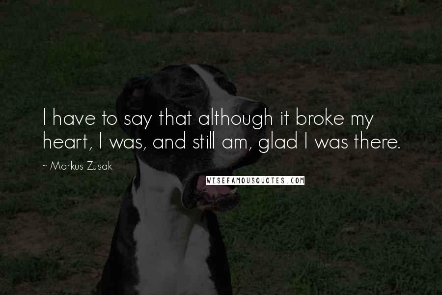 Markus Zusak Quotes: I have to say that although it broke my heart, I was, and still am, glad I was there.