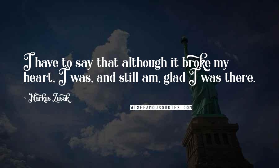 Markus Zusak Quotes: I have to say that although it broke my heart, I was, and still am, glad I was there.