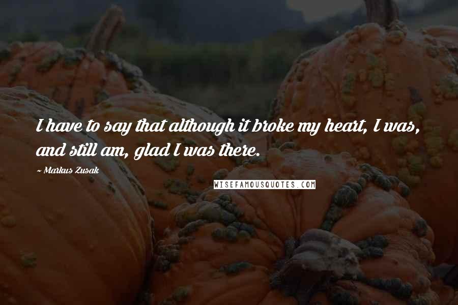 Markus Zusak Quotes: I have to say that although it broke my heart, I was, and still am, glad I was there.