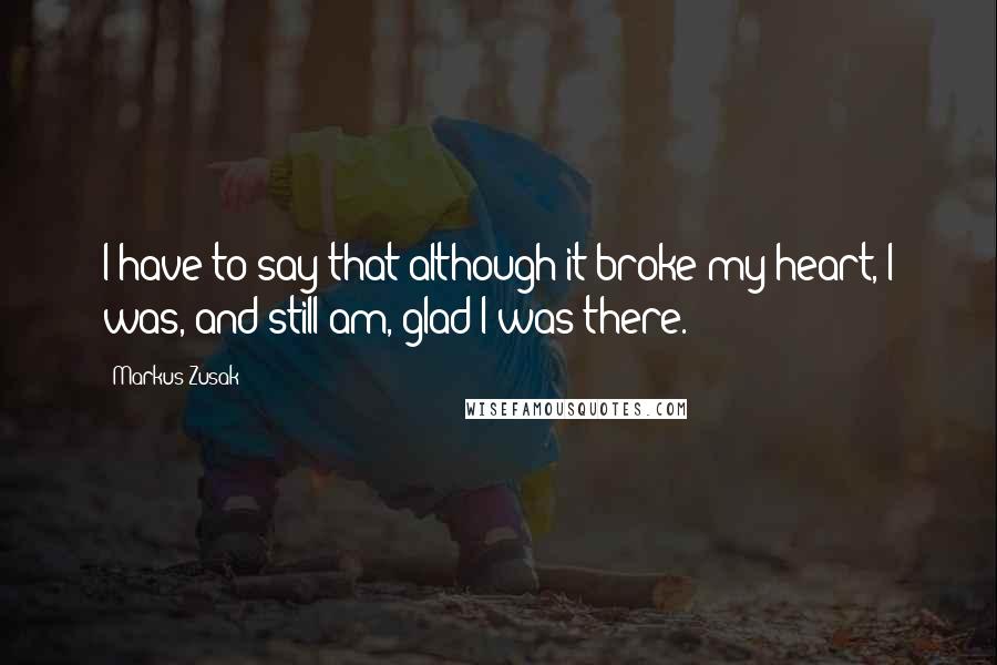Markus Zusak Quotes: I have to say that although it broke my heart, I was, and still am, glad I was there.