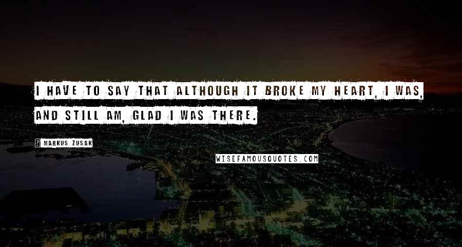 Markus Zusak Quotes: I have to say that although it broke my heart, I was, and still am, glad I was there.