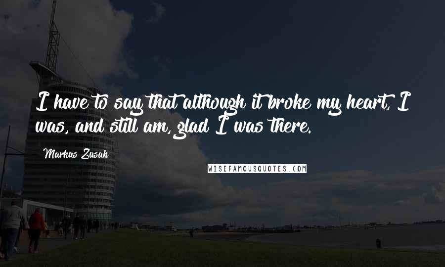 Markus Zusak Quotes: I have to say that although it broke my heart, I was, and still am, glad I was there.