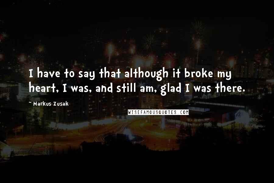 Markus Zusak Quotes: I have to say that although it broke my heart, I was, and still am, glad I was there.