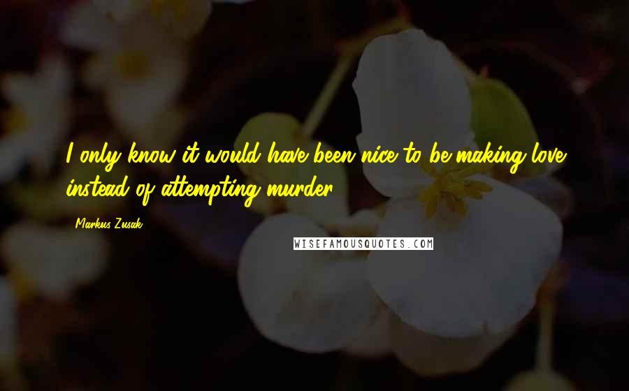 Markus Zusak Quotes: I only know it would have been nice to be making love instead of attempting murder.