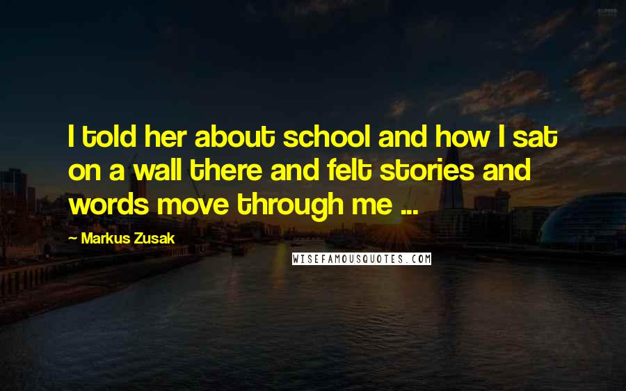 Markus Zusak Quotes: I told her about school and how I sat on a wall there and felt stories and words move through me ...