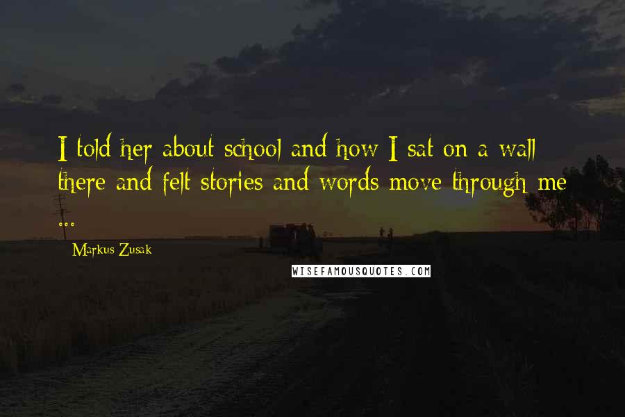 Markus Zusak Quotes: I told her about school and how I sat on a wall there and felt stories and words move through me ...