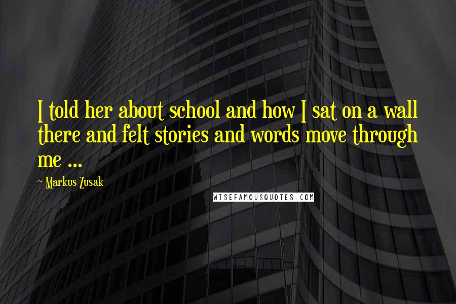 Markus Zusak Quotes: I told her about school and how I sat on a wall there and felt stories and words move through me ...