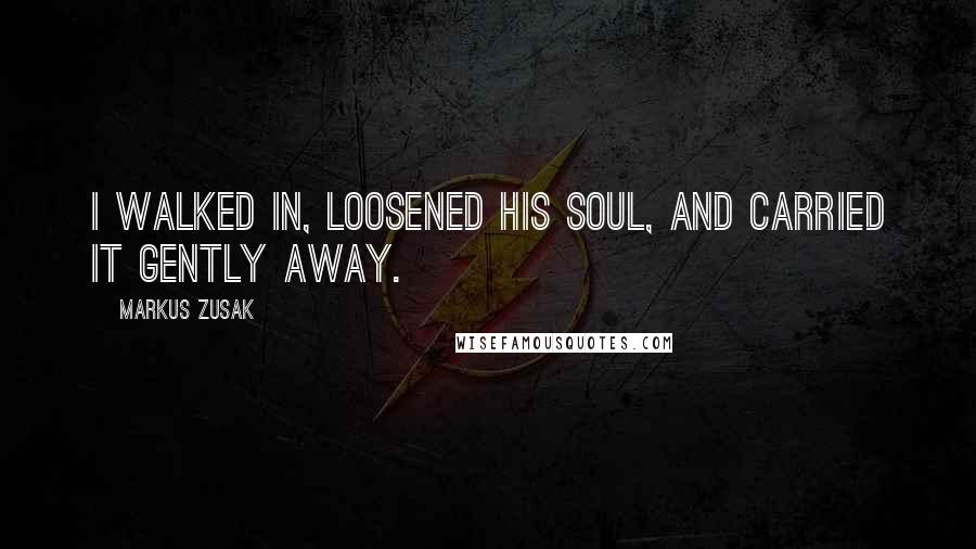 Markus Zusak Quotes: I walked in, loosened his soul, and carried it gently away.