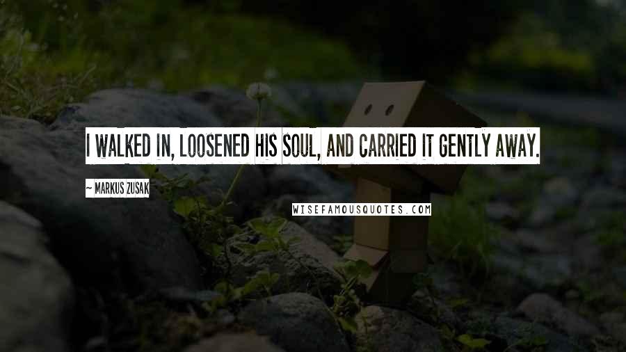 Markus Zusak Quotes: I walked in, loosened his soul, and carried it gently away.