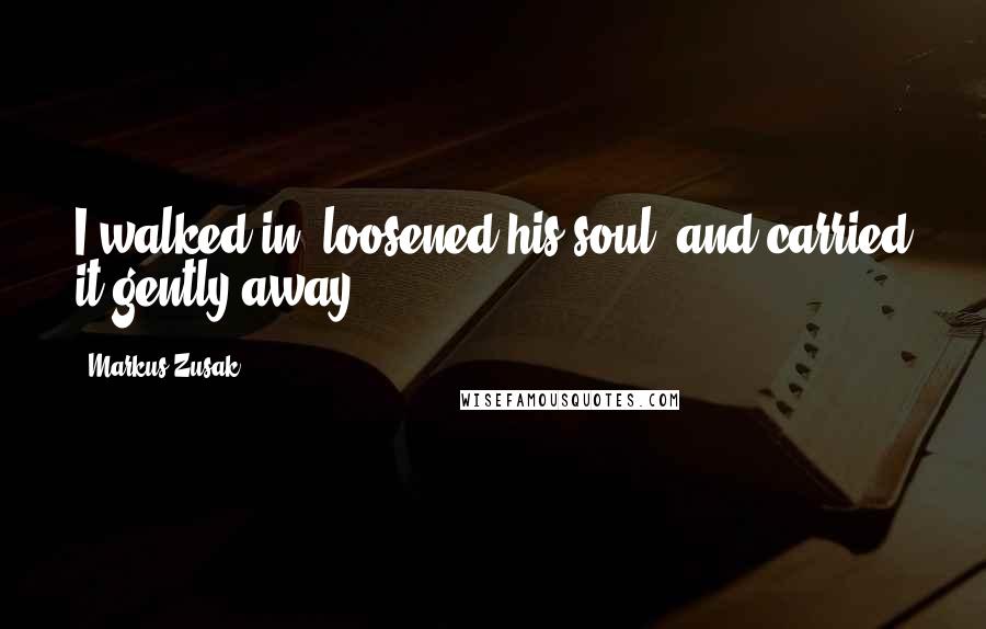 Markus Zusak Quotes: I walked in, loosened his soul, and carried it gently away.