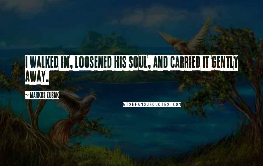 Markus Zusak Quotes: I walked in, loosened his soul, and carried it gently away.
