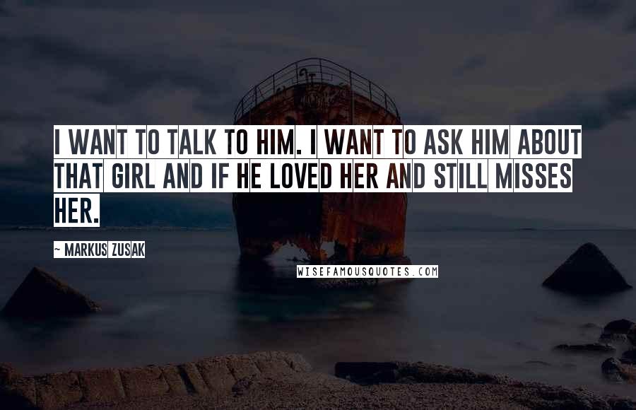Markus Zusak Quotes: I want to talk to him. I want to ask him about that girl and if he loved her and still misses her.