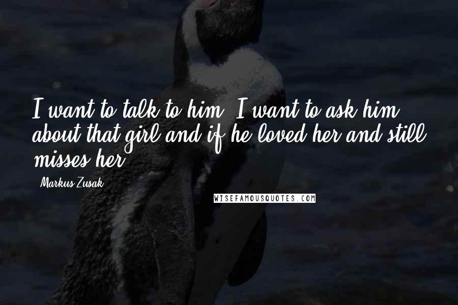 Markus Zusak Quotes: I want to talk to him. I want to ask him about that girl and if he loved her and still misses her.