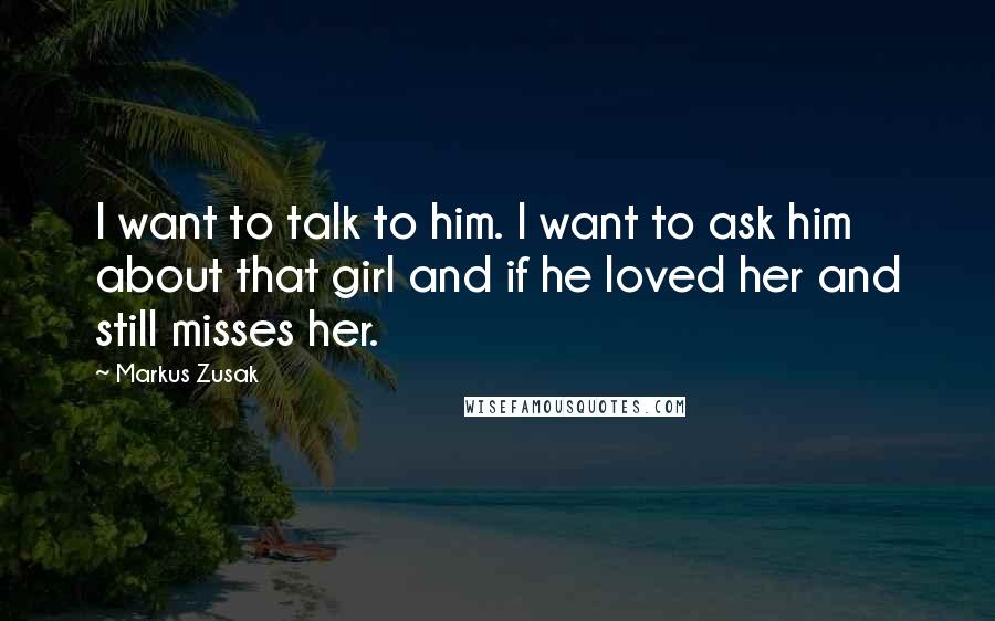 Markus Zusak Quotes: I want to talk to him. I want to ask him about that girl and if he loved her and still misses her.