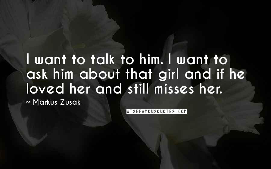 Markus Zusak Quotes: I want to talk to him. I want to ask him about that girl and if he loved her and still misses her.