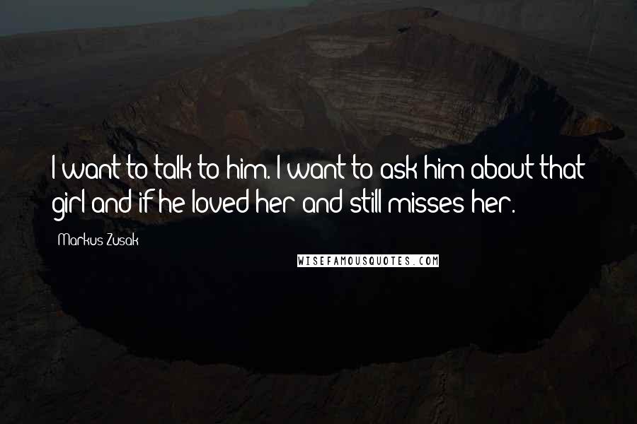 Markus Zusak Quotes: I want to talk to him. I want to ask him about that girl and if he loved her and still misses her.