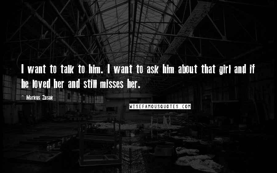 Markus Zusak Quotes: I want to talk to him. I want to ask him about that girl and if he loved her and still misses her.