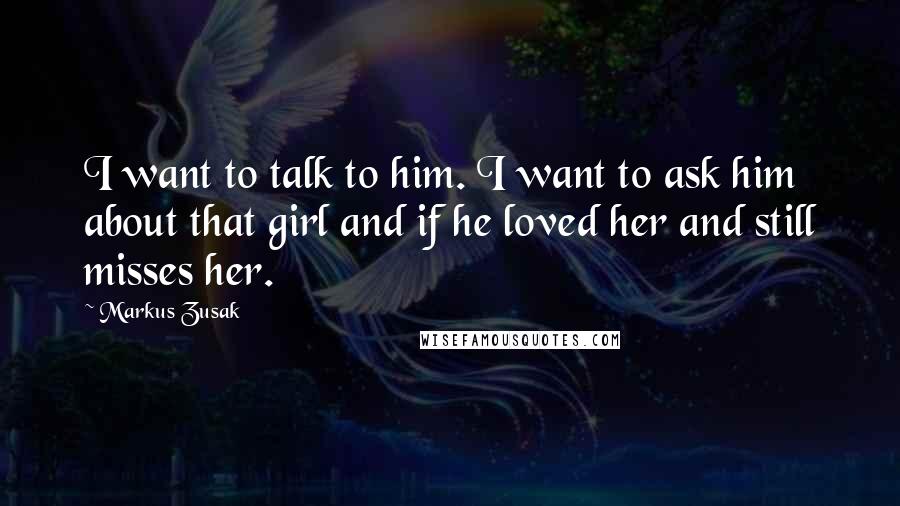 Markus Zusak Quotes: I want to talk to him. I want to ask him about that girl and if he loved her and still misses her.