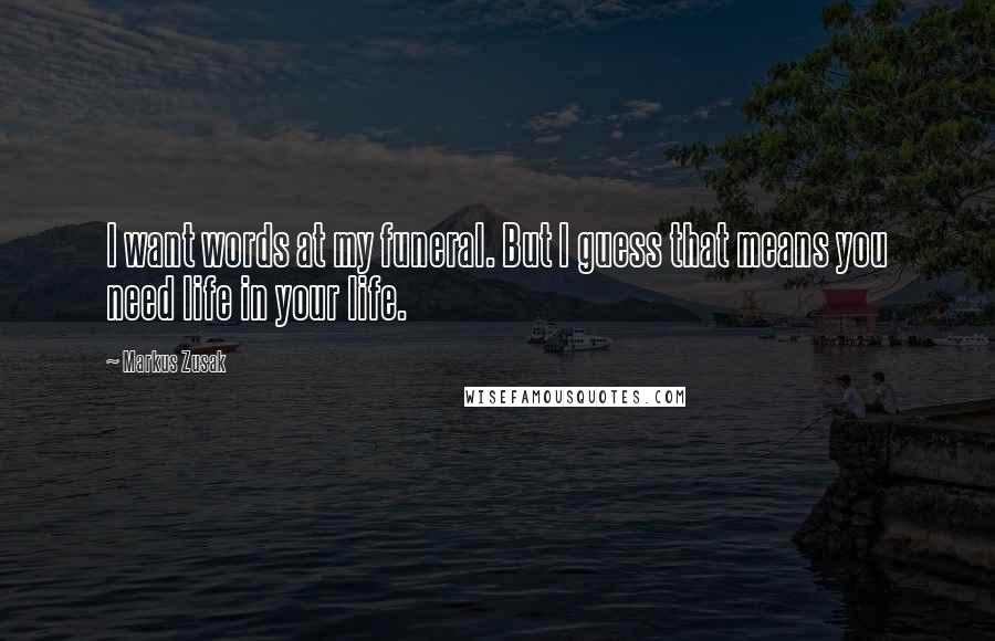 Markus Zusak Quotes: I want words at my funeral. But I guess that means you need life in your life.