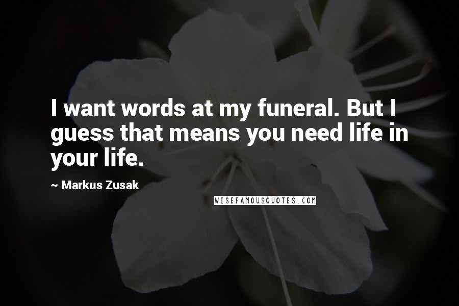 Markus Zusak Quotes: I want words at my funeral. But I guess that means you need life in your life.