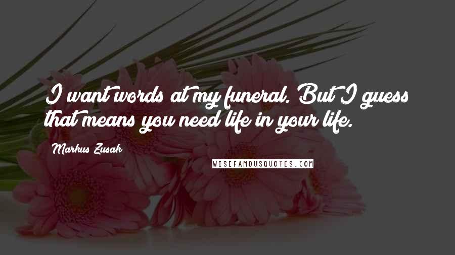 Markus Zusak Quotes: I want words at my funeral. But I guess that means you need life in your life.